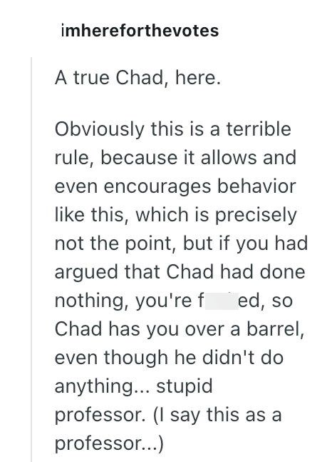 imhereforthevotes A true Chad, here. Obviously this is a terrible rule, because it allows and even encourages behavior like this, which is precisely not the point, but if you had argued that Chad had done nothing, you're fed, so Chad has you over a barrel, even though he didn't do anything... stupid professor. (I say this as a professor...)