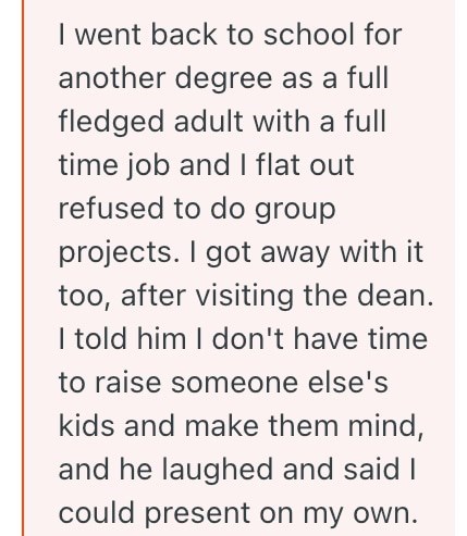 I went back to school for another degree as a full fledged adult with a full time job and I flat out refused to do group projects. I got away with it too, after visiting the dean. I told him I don't have time to raise someone else's kids and make them mind, and he laughed and said I could present on my own.