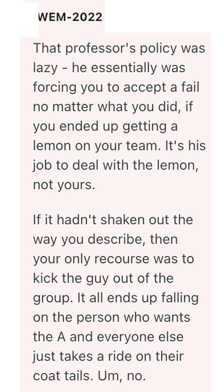 WEM-2022 That professor's policy was lazy he essentially was forcing you to accept a fail no matter what you did, if you ended up getting a lemon on your team. It's his job to deal with the lemon, not yours. If it hadn't shaken out the way you describe, then your only recourse was to kick the guy out of the group. It all ends up falling on the person who wants the A and everyone else just takes a ride on their coat tails. Um, no.