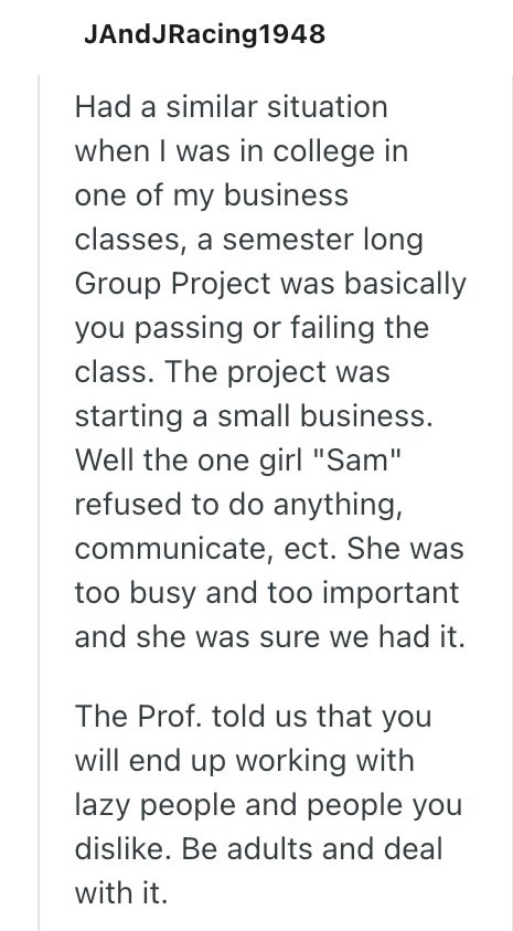 JAndJRacing1948 Had a similar situation when I was in college in one of my business classes, a semester long Group Project was basically you passing or failing the class. The project was starting a small business. Well the one girl "Sam" refused to do anything, communicate, ect. She was too busy and too important and she was sure we had it. The Prof. told us that you will end up working with lazy people and people you dislike. Be adults and deal with it.
