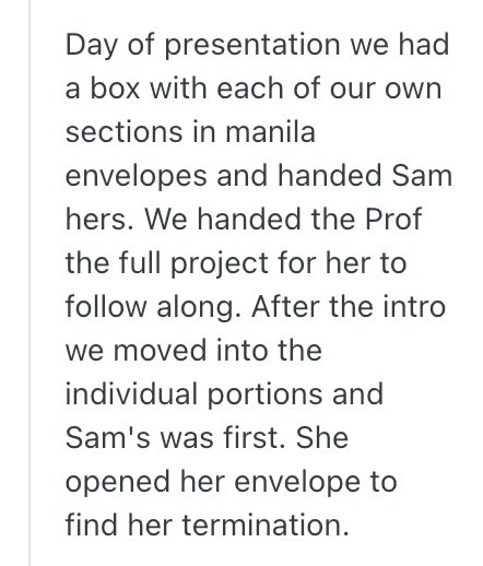 Day of presentation we had a box with each of our own sections in manila envelopes and handed Sam hers. We handed the Prof the full project for her to follow along. After the intro we moved into the individual portions and Sam's was first. She opened her envelope to find her termination.