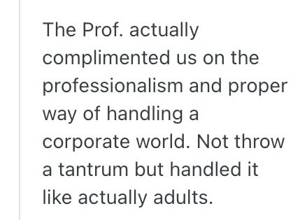 The Prof. actually complimented us on the professionalism and proper way of handling a corporate world. Not throw a tantrum but handled it like actually adults.
