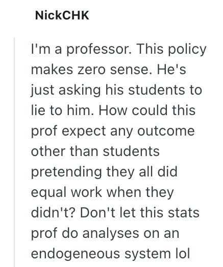NickCHK I'm a professor. This policy makes zero sense. He's just asking his students to lie to him. How could this prof expect any outcome other than students pretending they all did equal work when they didn't? Don't let this stats prof do analyses on an endogeneous system lol