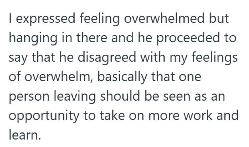 I expressed feeling overwhelmed but hanging in there and he proceeded to say that he disagreed with my feelings of overwhelm, basically that one person leaving should be seen as an opportunity to take on more work and learn.