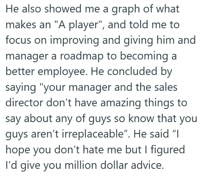 He also showed me a graph of what makes an "A player", and told me to focus on improving and giving him and manager a roadmap to becoming a better employee. He concluded by saying "your manager and the sales director don't have amazing things to say about any of guys so know that you guys aren't irreplaceable". He said "I hope you don't hate me but I figured I'd give you million dollar advice.