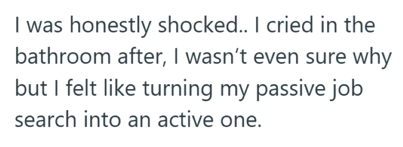 I was honestly shocked.. I cried in the bathroom after, I wasn't even sure why but I felt like turning my passive job search into an active one.