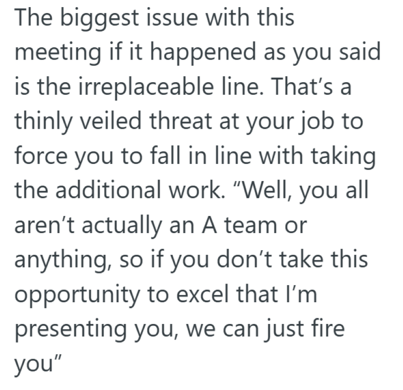 The biggest issue with this meeting if it happened as you said is the irreplaceable line. That's a thinly veiled threat at your job to force you to fall in line with taking the additional work. "Well, you all aren't actually an A team or anything, so if you don't take this opportunity to excel that I'm presenting you, we can just fire you"