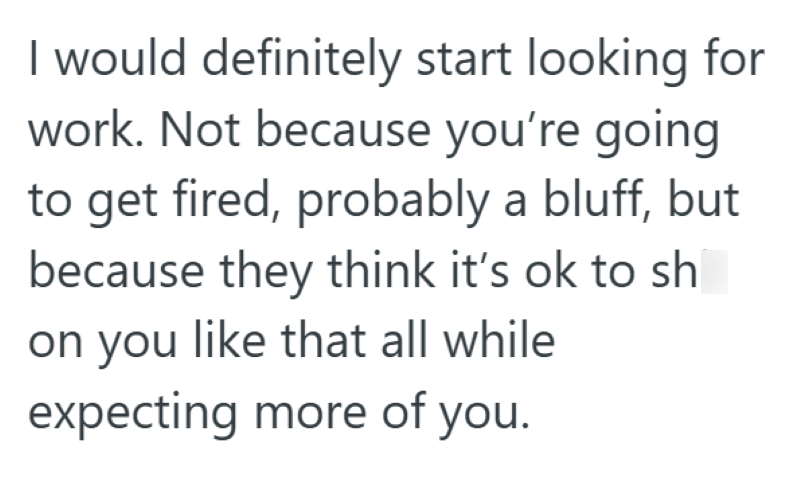I would definitely start looking for work. Not because you're going to get fired, probably a bluff, but because they think it's ok to sh on you like that all while expecting more of you.