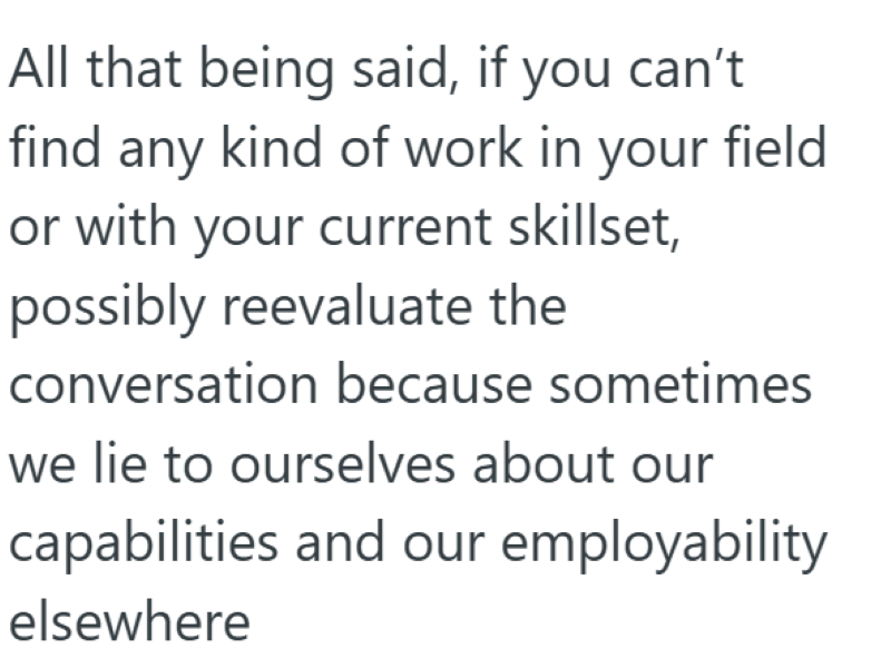 All that being said, if you can't find any kind of work in your field or with your current skillset, possibly reevaluate the conversation because sometimes we lie to ourselves about our capabilities and our employability elsewhere