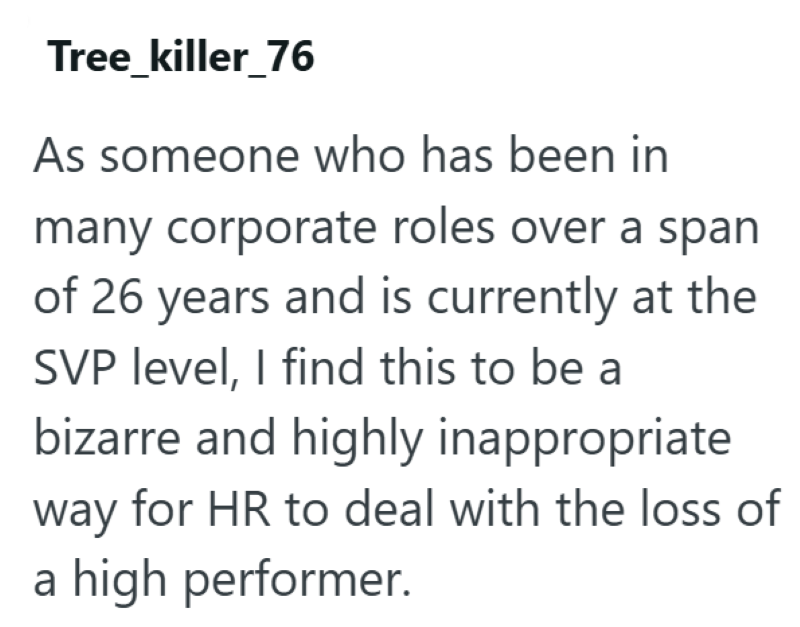 Tree_killer_76 As someone who has been in many corporate roles over a span of 26 years and is currently at the SVP level, I find this to be a bizarre and highly inappropriate way for HR to deal with the loss of a high performer.