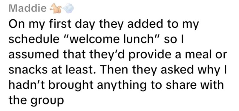 Maddie On my first day they added to my schedule "welcome lunch" so I assumed that they'd provide a meal or snacks at least. Then they asked why I hadn't brought anything to share with the group