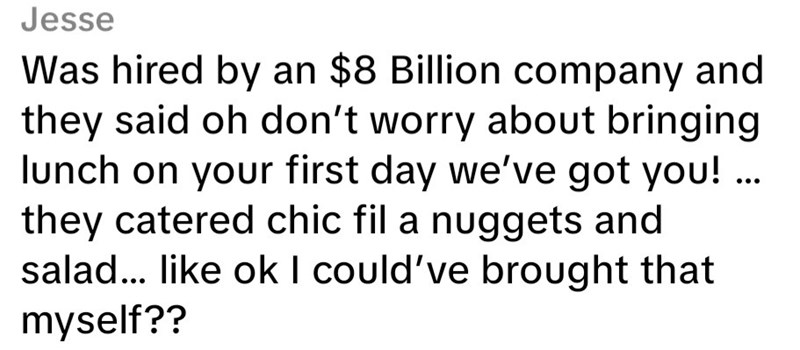 Jesse Was hired by an $8 Billion company and they said oh don't worry about bringing lunch on your first day we've got you! ... they catered chic fil a nuggets and salad... like ok I could've brought that myself??