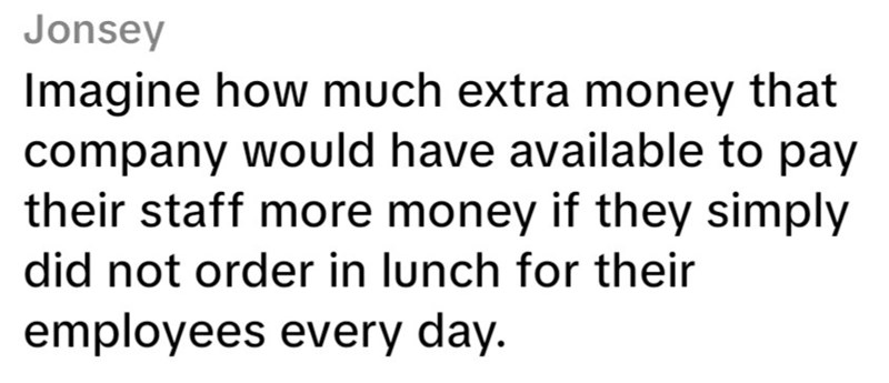 Jonsey Imagine how much extra money that company would have available to pay their staff more money if they simply did not order in lunch for their employees every day.
