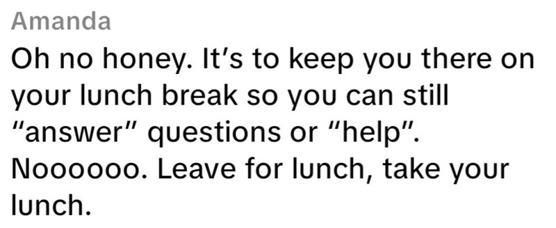 Amanda Oh no honey. It's to keep you there on your lunch break so you can still "answer" questions or "help". Noooooo. Leave for lunch, take your lunch.