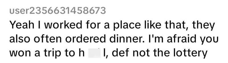 User2356631458673 Yeah I worked for a place like that, they also often ordered dinner. I'm afraid you won a trip to hell, def not the lottery