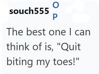 souch 555 P The best one I can think of is, "Quit biting my toes!"