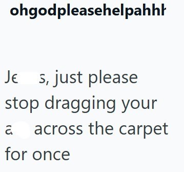 ohgodpleasehelpahhh Je s, just please stop dragging your a across the carpet for once
