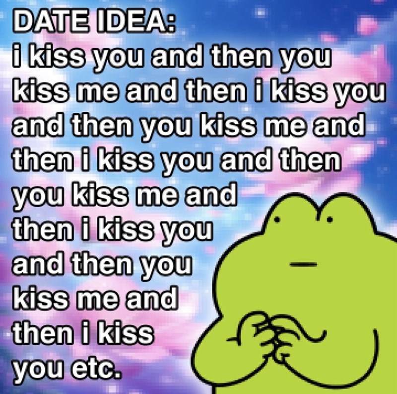 DATE IDEA: i kiss you and then you kiss me and then i kiss you and then you kiss me and then i kiss you and then you kiss me and then i kiss you and then you kiss me and then i kiss you etc.