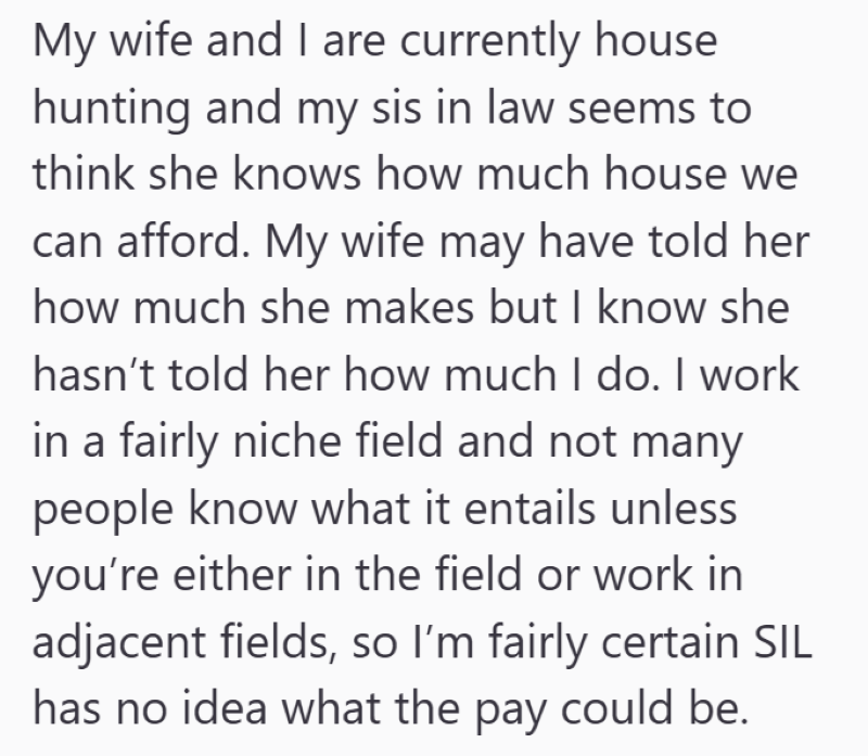 My wife and I are currently house hunting and my sis in law seems to think she knows how much house we can afford. My wife may have told her how much she makes but I know she hasn't told her how much I do. I work in a fairly niche field and not many people know what it entails unless you're either in the field or work in adjacent fields, so I'm fairly certain SIL has no idea what the pay could be.