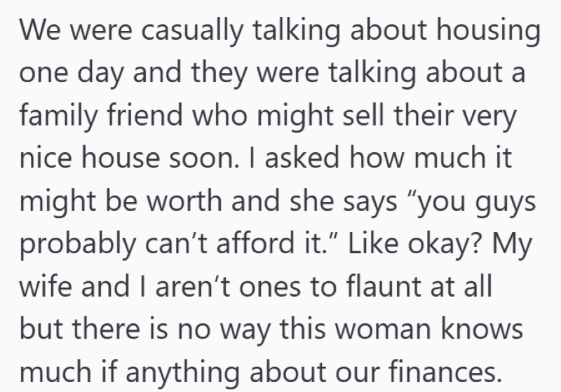 We were casually talking about housing one day and they were talking about a family friend who might sell their very nice house soon. I asked how much it might be worth and she says "you guys probably can't afford it." Like okay? My wife and I aren't ones to flaunt at all but there is no way this woman knows much if anything about our finances.