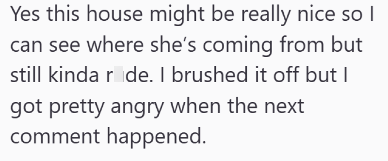 Yes this house might be really nice so I can see where she's coming from but still kinda ride. I brushed it off but I got pretty angry when the next comment happened.