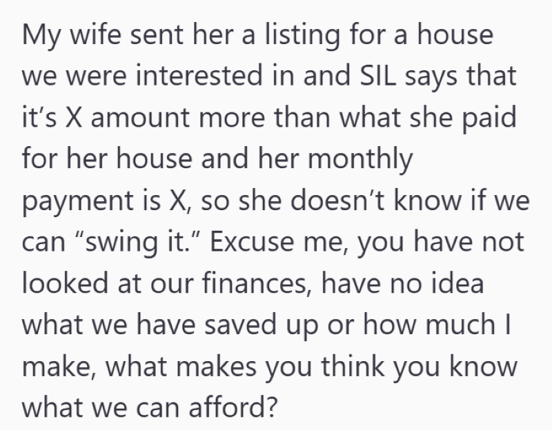 My wife sent her a listing for a house we were interested in and SIL says that it's X amount more than what she paid for her house and her monthly payment is X, so she doesn't know if we can "swing it." Excuse me, you have not looked at our finances, have no idea what we have saved up or how much I make, what makes you think you know what we can afford?