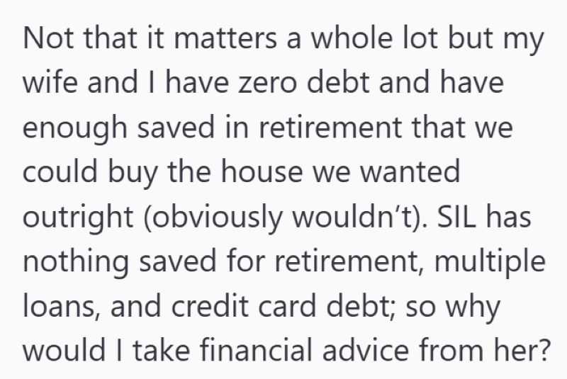 Not that it matters a whole lot but my wife and I have zero debt and have enough saved in retirement that we could buy the house we wanted outright (obviously wouldn't). SIL has nothing saved for retirement, multiple loans, and credit card debt; so why would I take financial advice from her?