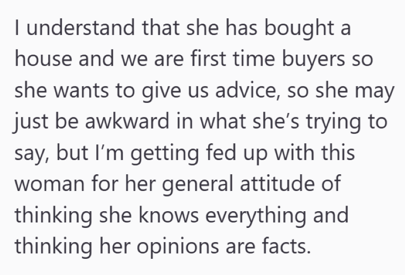 I understand that she has bought a house and we are first time buyers so she wants to give us advice, so she may just be awkward in what she's trying to say, but I'm getting fed up with this woman for her general attitude of thinking she knows everything and thinking her opinions are facts.