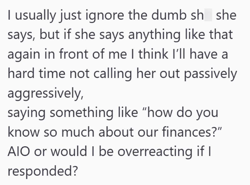 I usually just ignore the dumb sh she says, but if she says anything like that again in front of me I think I'll have a hard time not calling her out passively aggressively, saying something like "how do you know so much about our finances?" AIO or would I be overreacting if I responded?