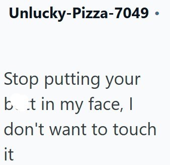 Unlucky-Pizza-7049⚫ Stop putting your bt in my face, I don't want to touch it