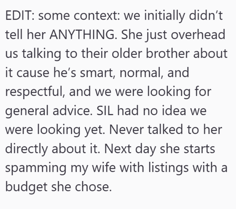 EDIT: some context: we initially didn't tell her ANYTHING. She just overhead us talking to their older brother about it cause he's smart, normal, and respectful, and we were looking for general advice. SIL had no idea we were looking yet. Never talked to her directly about it. Next day she starts spamming my wife with listings with a budget she chose.