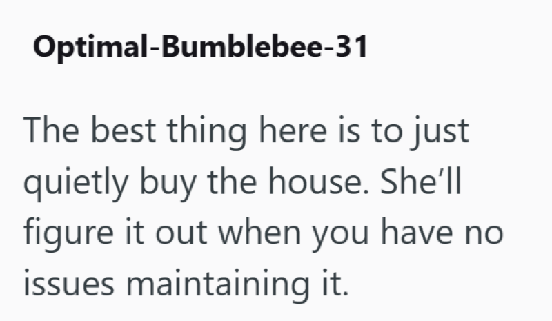 Optimal-Bumblebee-31 The best thing here is to just quietly buy the house. She'll figure it out when you have no issues maintaining it.