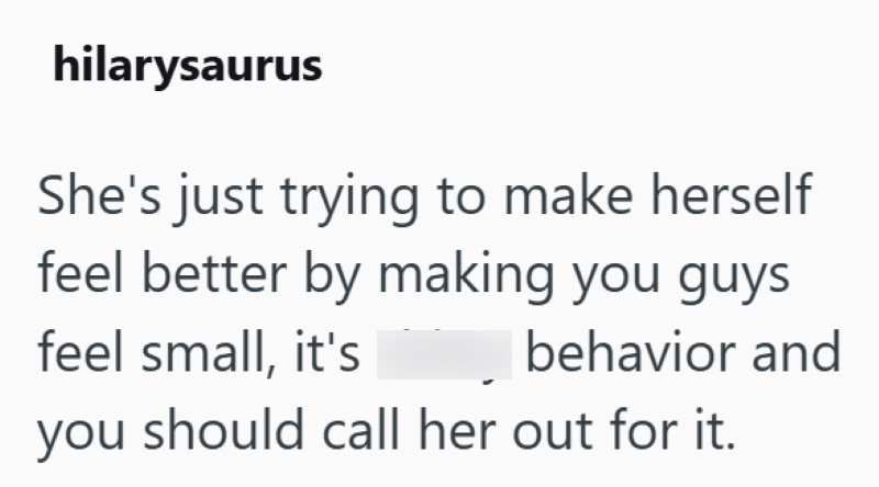 hilarysaurus She's just trying to make herself feel better by making you guys feel small, it's behavior and you should call her out for it.