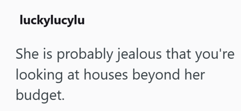 luckylucylu She is probably jealous that you're looking at houses beyond her budget.