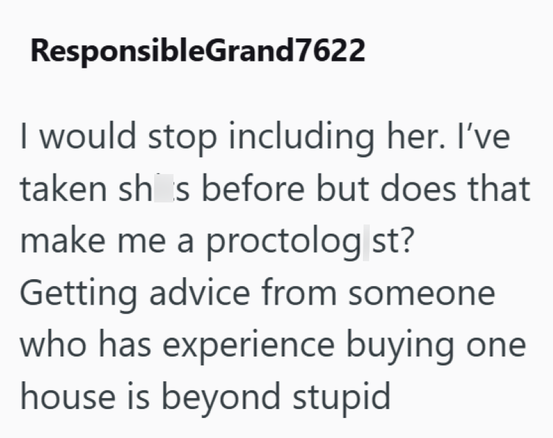 ResponsibleGrand7622 I would stop including her. I've taken shis before but does that make me a proctolog st? Getting advice from someone who has experience buying one house is beyond stupid