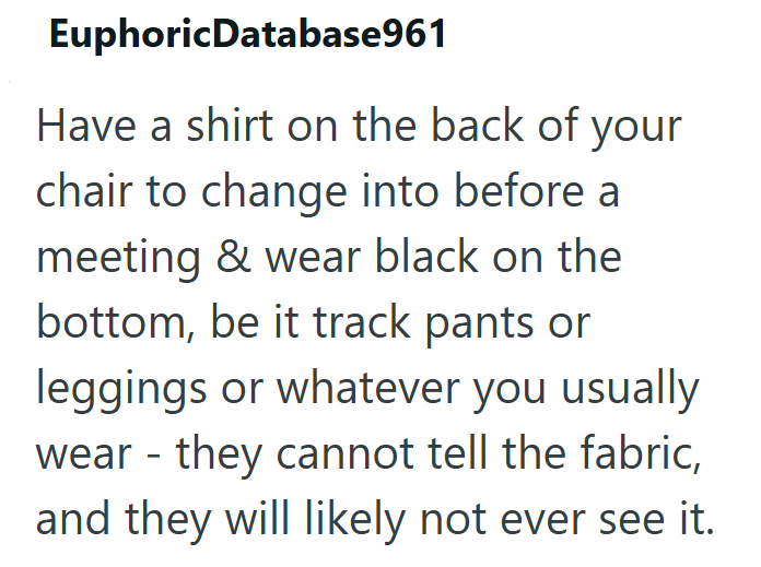 EuphoricDatabase961 Have a shirt on the back of your chair to change into before a meeting & wear black on the bottom, be it track pants or leggings or whatever you usually wear - they cannot tell the fabric, and they will likely not ever see it.