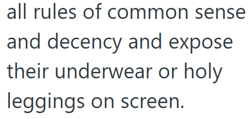all rules of common sense and decency and expose their underwear or holy leggings on screen.