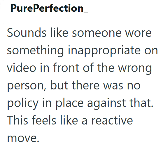 PurePerfection_ Sounds like someone wore something inappropriate on video in front of the wrong person, but there was no policy in place against that. This feels like a reactive move.