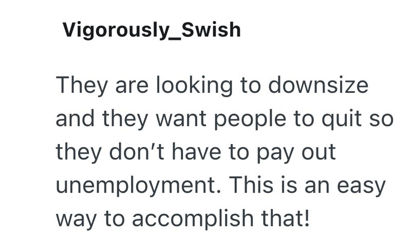 Vigorously_Swish They are looking to downsize and they want people to quit so they don't have to pay out unemployment. This is an easy way to accomplish that!