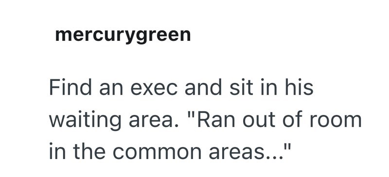 mercurygreen Find an exec and sit in his waiting area. "Ran out of room in the common areas..."