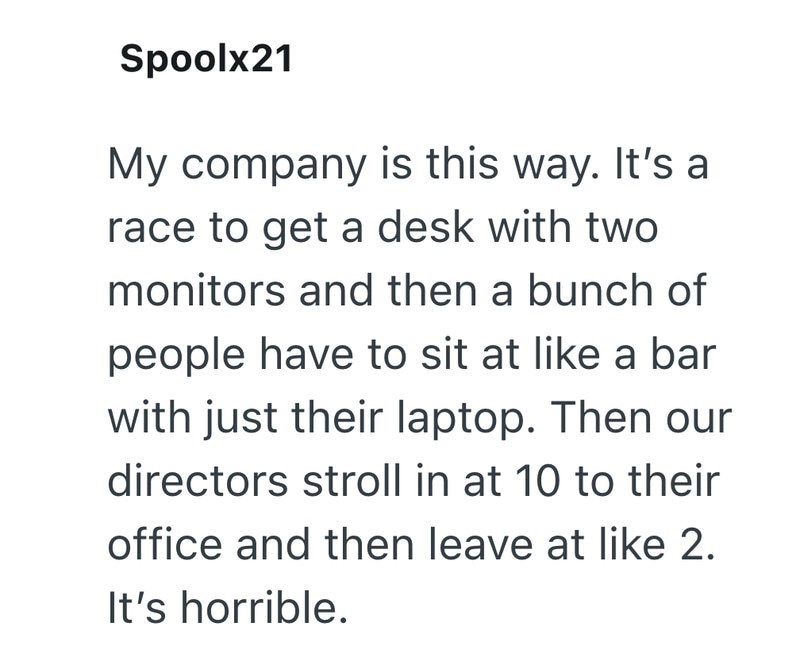 Spoolx21 My company is this way. It's a race to get a desk with two monitors and then a bunch of people have to sit at like a bar with just their laptop. Then our directors stroll in at 10 to their office and then leave at like 2. It's horrible.