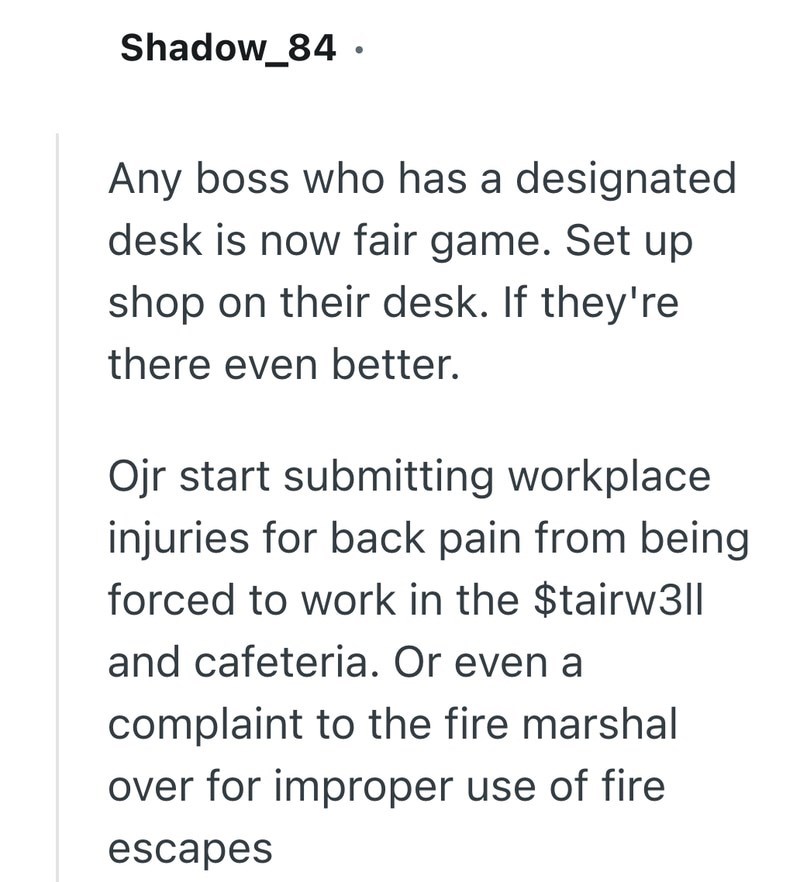 Shadow_84. Any boss who has a designated desk is now fair game. Set up shop on their desk. If they're there even better. Ojr start submitting workplace injuries for back pain from being forced to work in the $tairw3|| and cafeteria. Or even a complaint to the fire marshal over for improper use of fire escapes