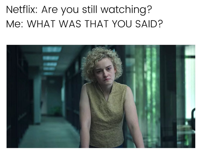 Netflix: Are you still watching? Me: WHAT WAS THAT YOU SAID?