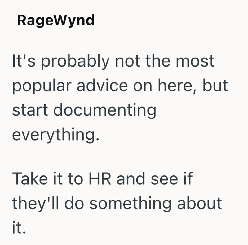 RageWynd It's probably not the most popular advice on here, but start documenting everything. Take it to HR and see if they'll do something about it.