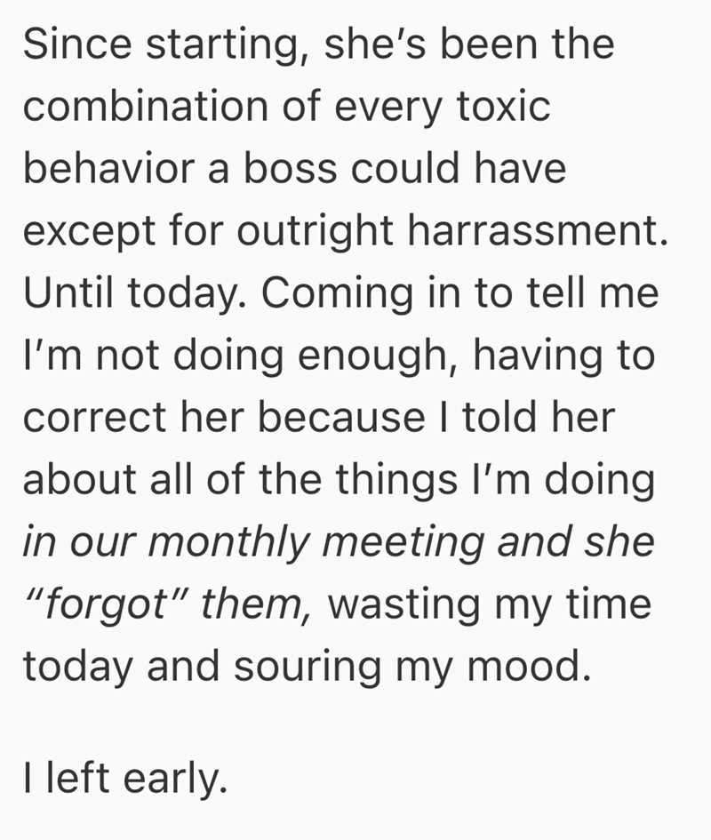 Since starting, she's been the combination of every toxic behavior a boss could have except for outright harrassment. Until today. Coming in to tell me I'm not doing enough, having to correct her because I told her about all of the things I'm doing in our monthly meeting and she "forgot" them, wasting my time today and souring my mood. I left early.