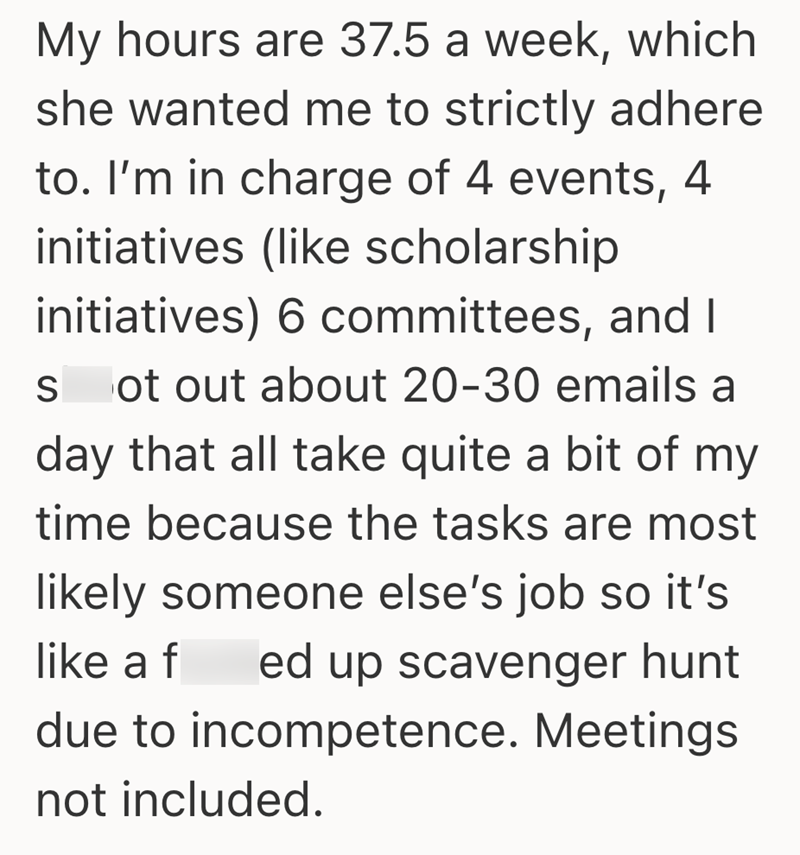 My hours are 37.5 a week, which she wanted me to strictly adhere to. I'm in charge of 4 events, 4 initiatives (like scholarship initiatives) 6 committees, and I S ot out about 20-30 emails a day that all take quite a bit of my time because the tasks are most likely someone else's job so it's like a f ed up scavenger hunt due to incompetence. Meetings not included.