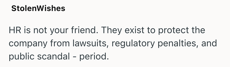 StolenWishes HR is not your friend. They exist to protect the company from lawsuits, regulatory penalties, and public scandal - period.