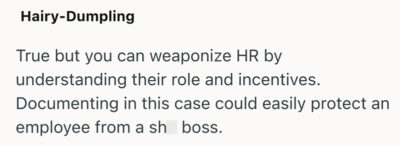 Hairy-Dumpling True but you can weaponize HR by understanding their role and incentives. Documenting in this case could easily protect an employee from a sh boss.