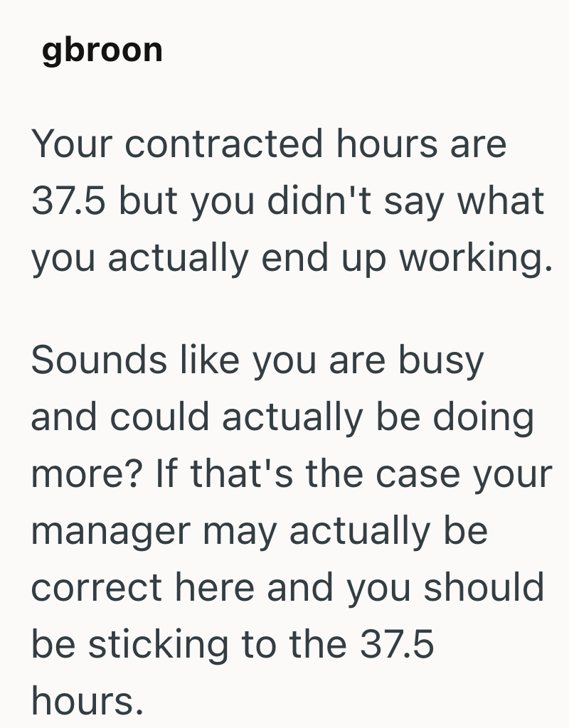 gbroon Your contracted hours are 37.5 but you didn't say what you actually end up working. Sounds like you are busy and could actually be doing more? If that's the case your manager may actually be correct here and you should be sticking to the 37.5 hours.