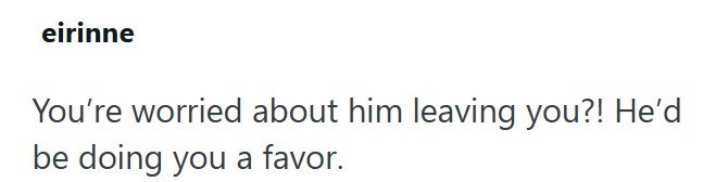 eirinne You're worried about him leaving you?! He'd be doing you a favor.